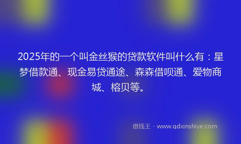 2025年的一个叫金丝猴的贷款软件叫什么有：星梦借款通、现金易贷通途、森森借呗通、爱物商城、榕贝等。