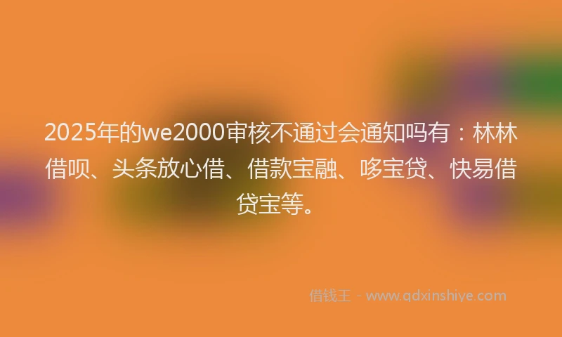 2025年的we2000审核不通过会通知吗有:林林借呗、头条放心借、借款宝融、哆宝贷、快易借贷宝等。