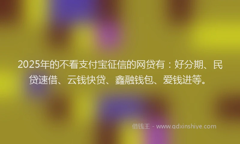 2025年的不看支付宝征信的网贷有：好分期、民贷速借、云钱快贷、鑫融钱包、爱钱进等。
