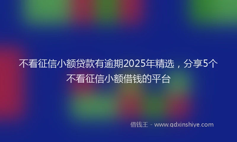 不看征信小额贷款有逾期2025年精选，分享5个不看征信小额借钱的平台