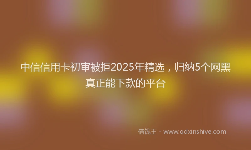 中信信用卡初审被拒2025年精选，归纳5个网黑真正能下款的平台