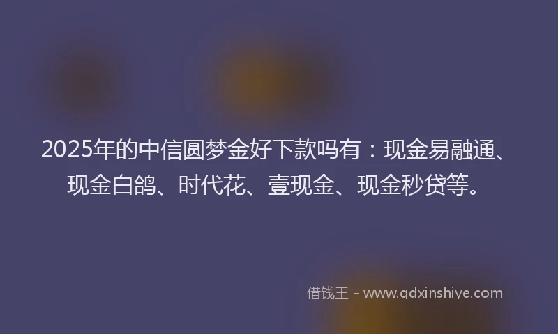 2025年的中信圆梦金好下款吗有：现金易融通、现金白鸽、时代花、壹现金、现金秒贷等。