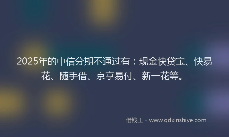 2025年的中信分期不通过有：现金快贷宝、快易花、随手借、京享易付、新一花等。