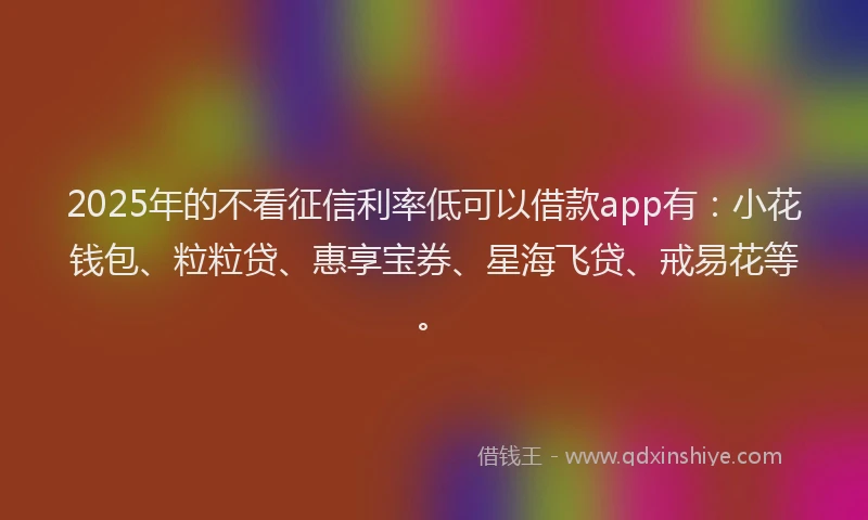 2025年的不看征信利率低可以借款app有：小花钱包、粒粒贷、惠享宝券、星海飞贷、戒易花等。