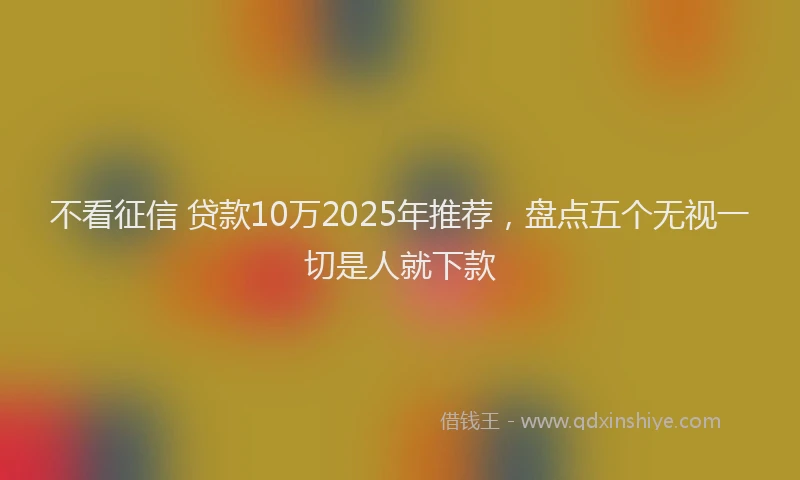 不看征信 贷款10万2025年推荐，盘点五个无视一切是人就下款