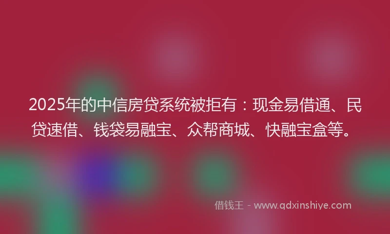 2025年的中信房贷系统被拒有：现金易借通、民贷速借、钱袋易融宝、众帮商城、快融宝盒等。
