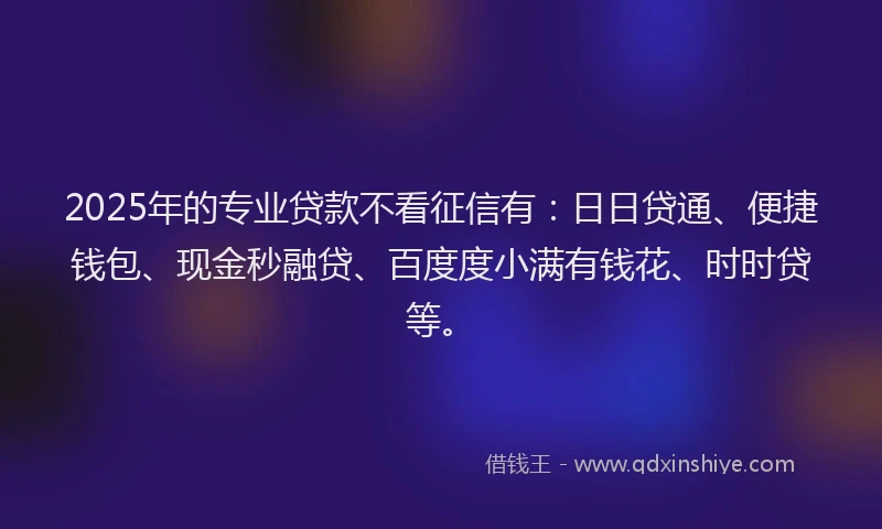 2025年的专业贷款不看征信有：日日贷通、便捷钱包、现金秒融贷、百度度小满有钱花、时时贷等。