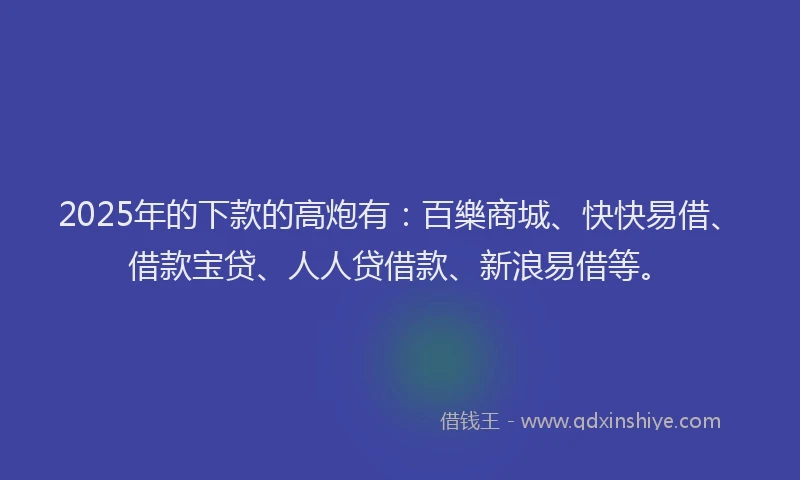 2025年的下款的高炮有：百樂商城、快快易借、借款宝贷、人人贷借款、新浪易借等。