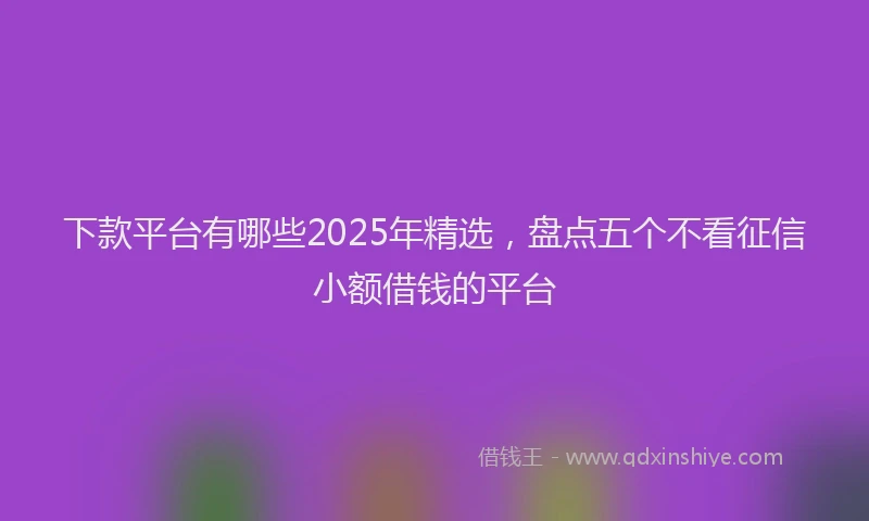 下款平台有哪些2025年精选，盘点五个不看征信小额借钱的平台