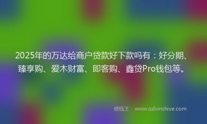 2025年的万达给商户贷款好下款吗有：好分期、臻享购、爱木财富、即客购、鑫贷Pro钱包等。