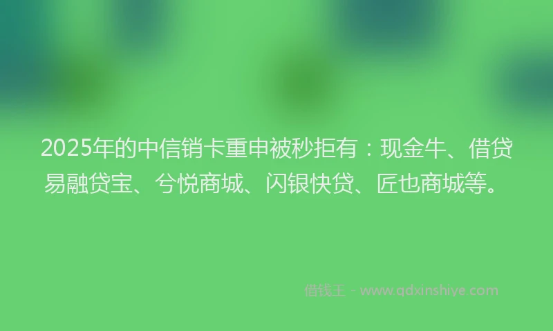 2025年的中信销卡重申被秒拒有：现金牛、借贷易融贷宝、兮悦商城、闪银快贷、匠也商城等。