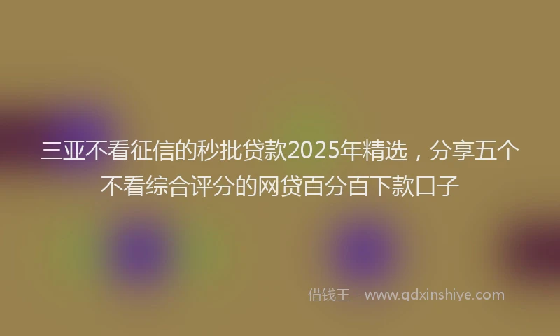 三亚不看征信的秒批贷款2025年精选，分享五个不看综合评分的网贷百分百下款口子