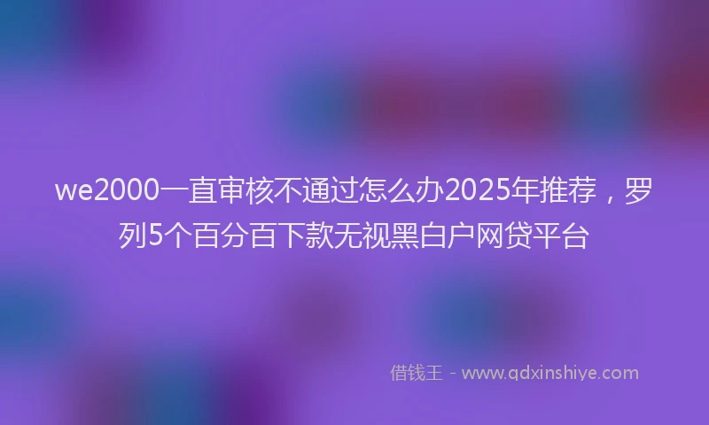 we2000一直审核不通过怎么办2025年推荐，罗列5个百分百下款无视黑白户网贷平台