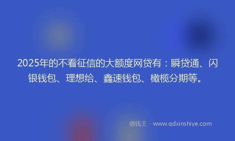 2025年的不看征信的大额度网贷有：瞬贷通、闪银钱包、理想给、鑫速钱包、橄榄分期等。