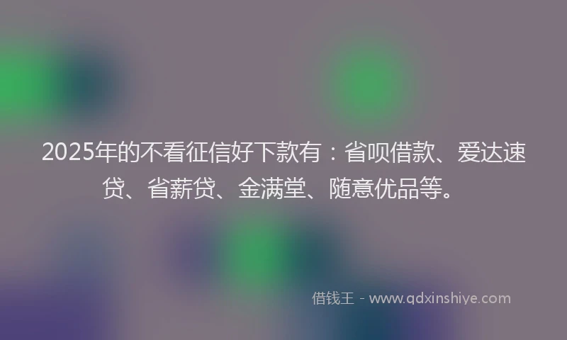 2025年的不看征信好下款有：省呗借款、爱达速贷、省薪贷、金满堂、随意优品等。
