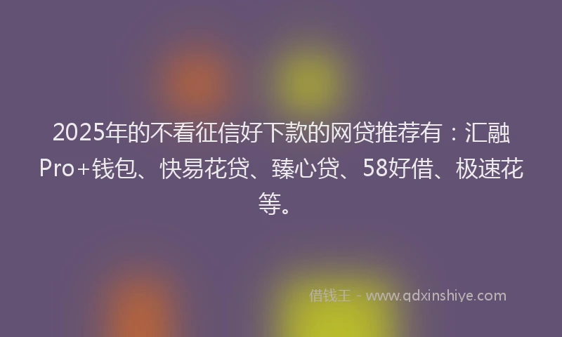 2025年的不看征信好下款的网贷推荐有：汇融Pro+钱包、快易花贷、臻心贷、58好借、极速花等。