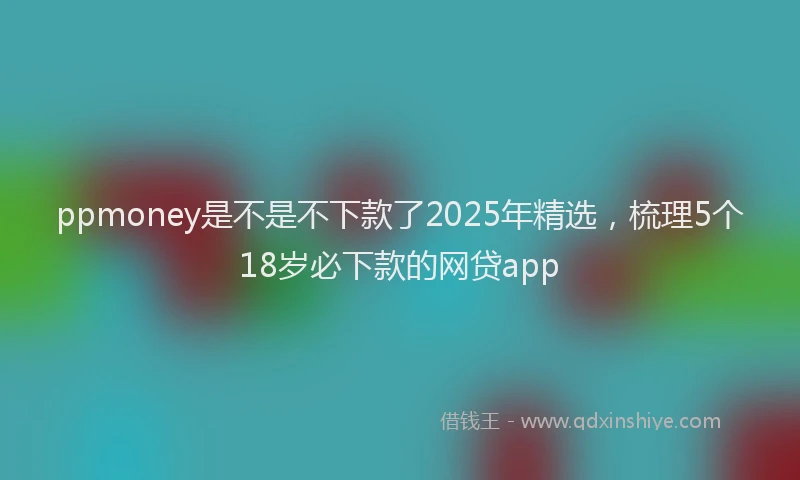 ppmoney是不是不下款了2025年精选，梳理5个18岁必下款的网贷app