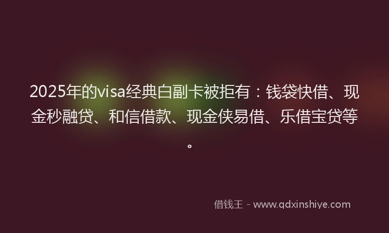 2025年的visa经典白副卡被拒有：钱袋快借、现金秒融贷、和信借款、现金侠易借、乐借宝贷等。