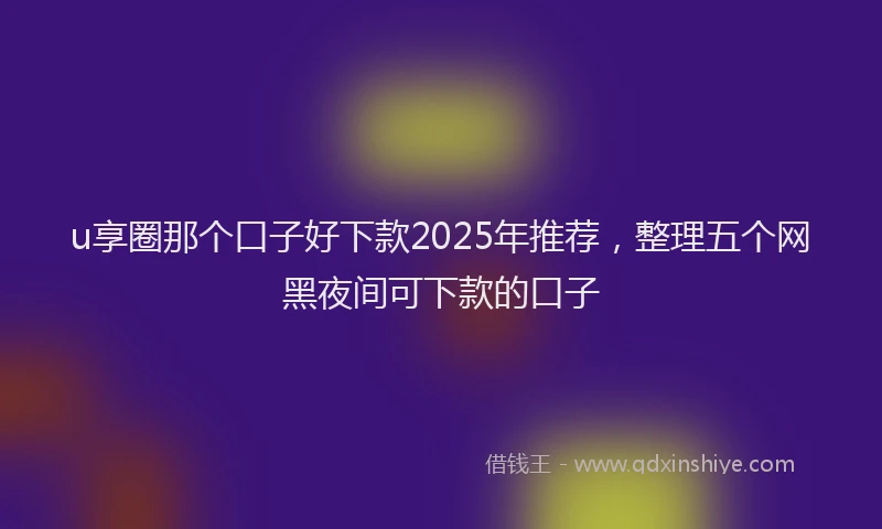 u享圈那个口子好下款2025年推荐，整理五个网黑夜间可下款的口子