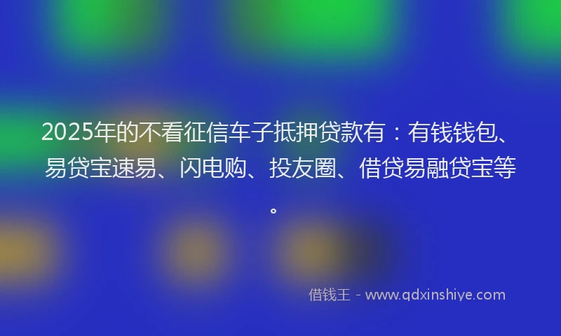 2025年的不看征信车子抵押贷款有：有钱钱包、易贷宝速易、闪电购、投友圈、借贷易融贷宝等。