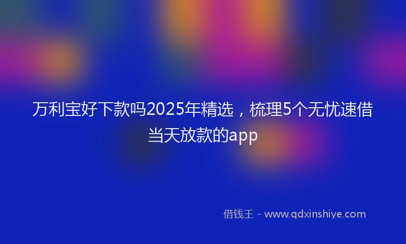 万利宝好下款吗2025年精选，梳理5个无忧速借当天放款的app