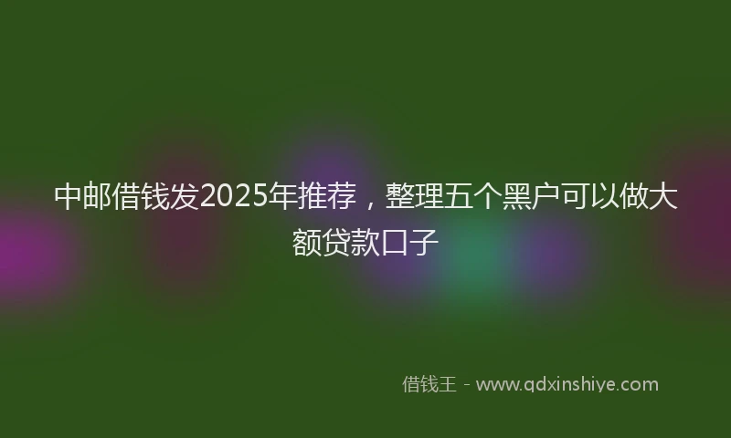 中邮借钱发2025年推荐，整理五个黑户可以做大额贷款口子