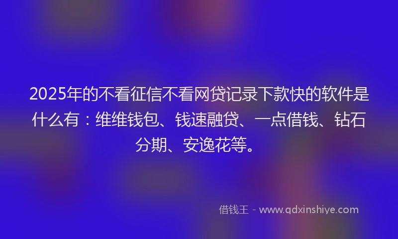 2025年的不看征信不看网贷记录下款快的软件是什么有：维维钱包、钱速融贷、一点借钱、钻石分期、安逸花等。
