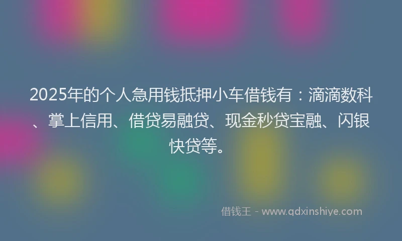 2025年的个人急用钱抵押小车借钱有：滴滴数科、掌上信用、借贷易融贷、现金秒贷宝融、闪银快贷等。