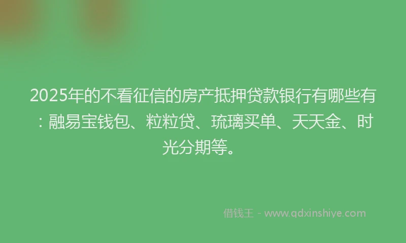 2025年的不看征信的房产抵押贷款银行有哪些有：融易宝钱包、粒粒贷、琉璃买单、天天金、时光分期等。