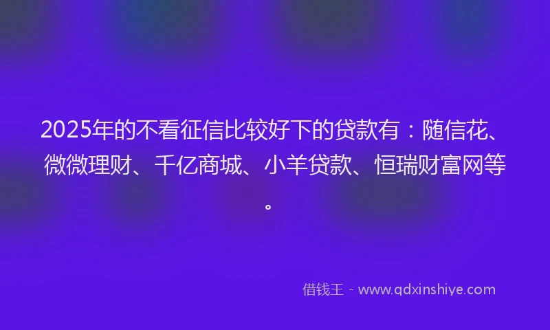 2025年的不看征信比较好下的贷款有：随信花、微微理财、千亿商城、小羊贷款、恒瑞财富网等。
