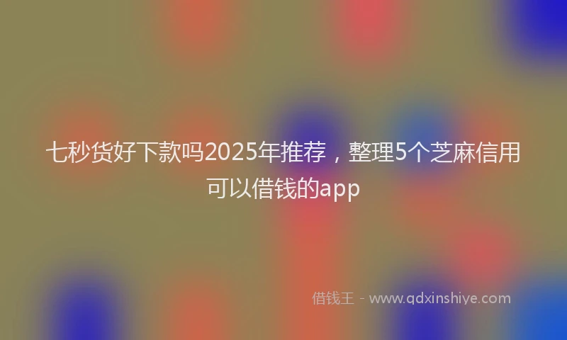 七秒货好下款吗2025年推荐，整理5个芝麻信用可以借钱的app