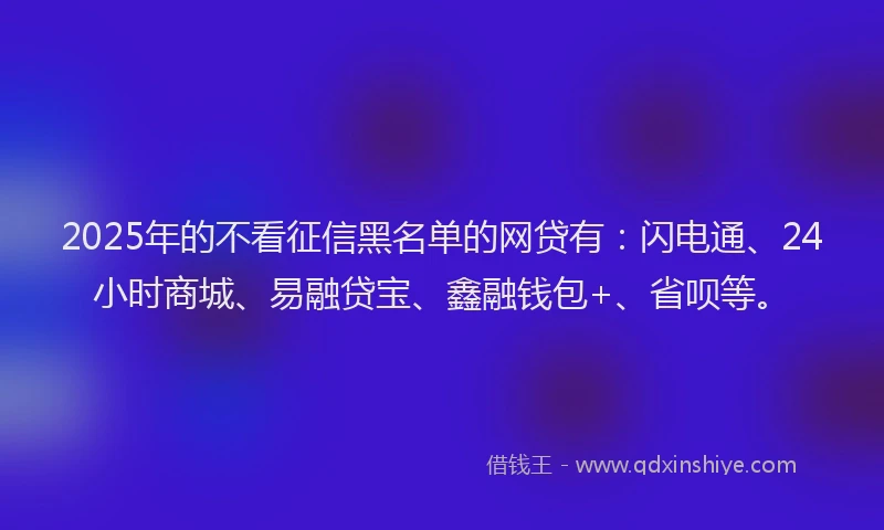 2025年的不看征信黑名单的网贷有：闪电通、24小时商城、易融贷宝、鑫融钱包+、省呗等。