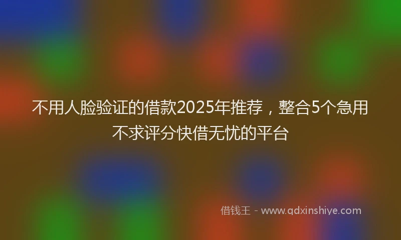 不用人脸验证的借款2025年推荐，整合5个急用不求评分快借无忧的平台