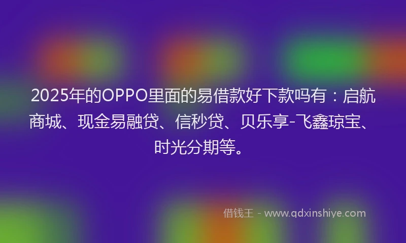 2025年的OPPO里面的易借款好下款吗有：启航商城、现金易融贷、信秒贷、贝乐享-飞鑫琼宝、时光分期等。