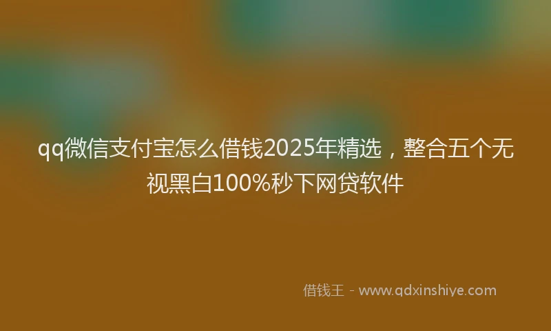 qq微信支付宝怎么借钱2025年精选，整合五个无视黑白100%秒下网贷软件