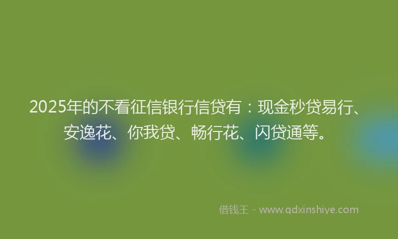 2025年的不看征信银行信贷有：现金秒贷易行、安逸花、你我贷、畅行花、闪贷通等。