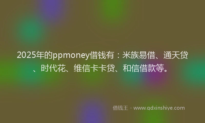 2025年的ppmoney借钱有：米族易借、通天贷、时代花、维信卡卡贷、和信借款等。