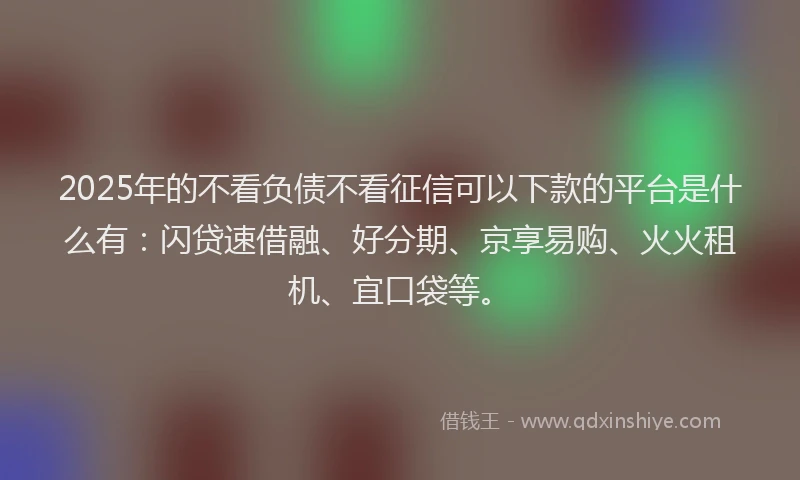 2025年的不看负债不看征信可以下款的平台是什么有：闪贷速借融、好分期、京享易购、火火租机、宜口袋等。