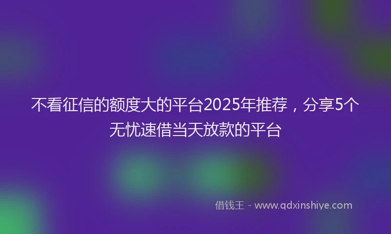 不看征信的额度大的平台2025年推荐，分享5个无忧速借当天放款的平台