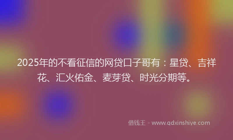 2025年的不看征信的网贷口子哥有：星贷、吉祥花、汇火佑金、麦芽贷、时光分期等。