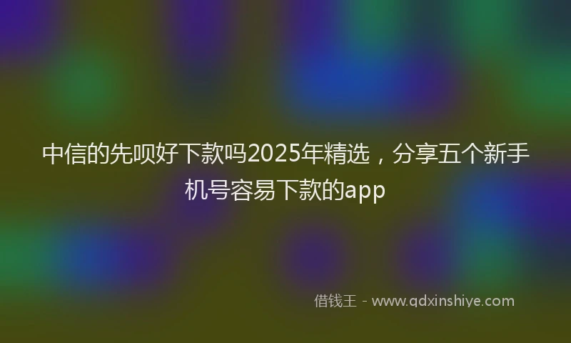 中信的先呗好下款吗2025年精选,分享五个新手机号容易下款的app