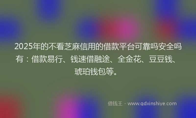 2025年的不看芝麻信用的借款平台可靠吗安全吗有：借款易行、钱速借融途、全金花、豆豆钱、琥珀钱包等。