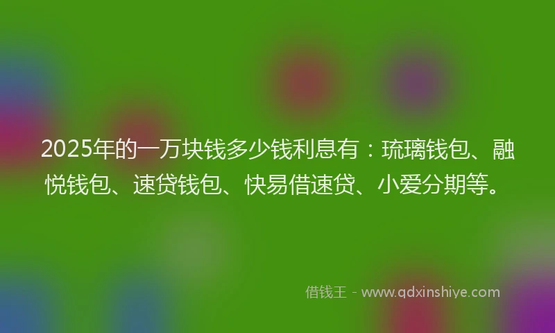 2025年的一万块钱多少钱利息有：琉璃钱包、融悦钱包、速贷钱包、快易借速贷、小爱分期等。