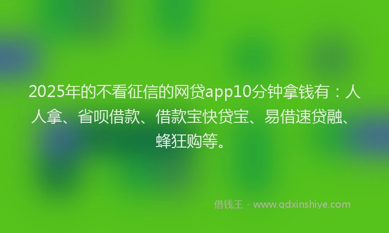2025年的不看征信的网贷app10分钟拿钱有：人人拿、省呗借款、借款宝快贷宝、易借速贷融、蜂狂购等。