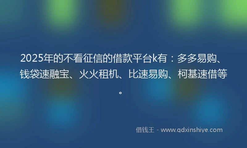 2025年的不看征信的借款平台k有：多多易购、钱袋速融宝、火火租机、比速易购、柯基速借等。