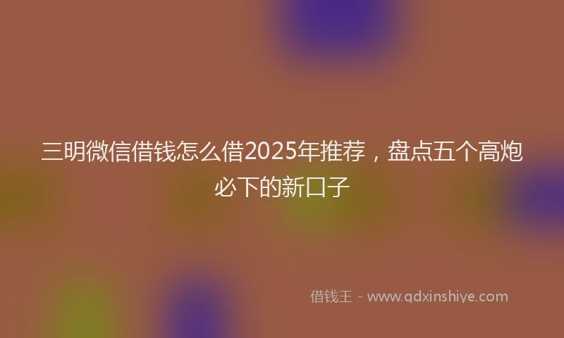 三明微信借钱怎么借2025年推荐，盘点五个高炮必下的新口子