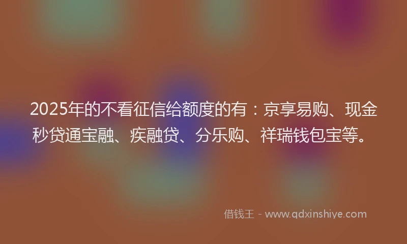 2025年的不看征信给额度的有：京享易购、现金秒贷通宝融、疾融贷、分乐购、祥瑞钱包宝等。
