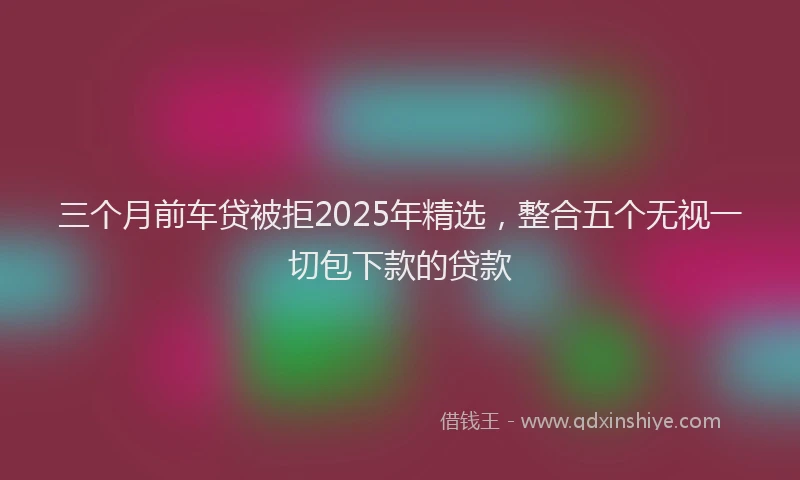 三个月前车贷被拒2025年精选，整合五个无视一切包下款的贷款