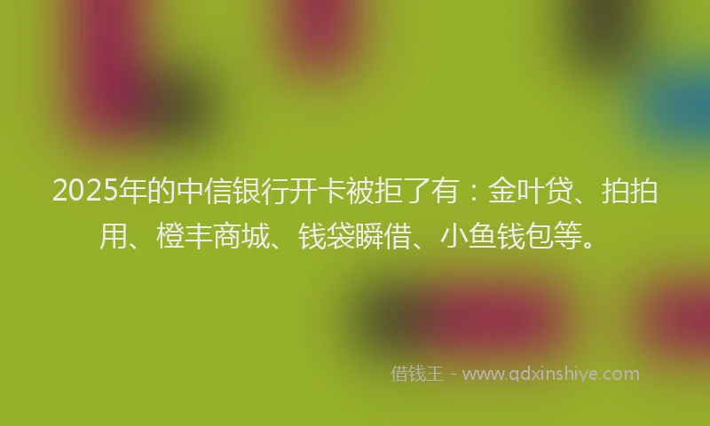 2025年的中信银行开卡被拒了有：金叶贷、拍拍用、橙丰商城、钱袋瞬借、小鱼钱包等。