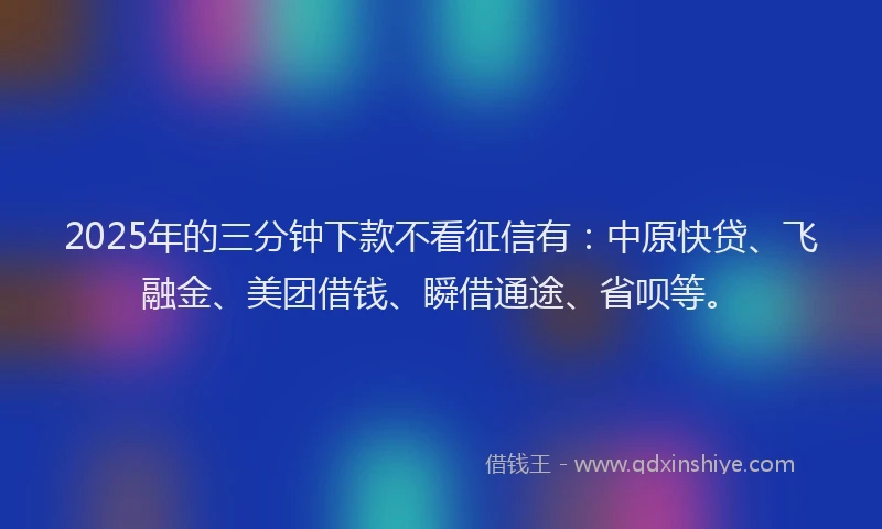 2025年的三分钟下款不看征信有：中原快贷、飞融金、美团借钱、瞬借通途、省呗等。